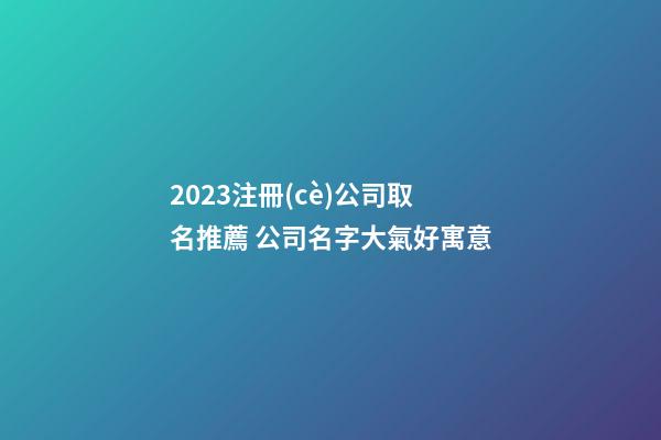2023注冊(cè)公司取名推薦 公司名字大氣好寓意